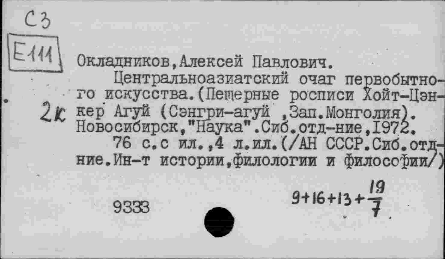 ﻿ЕМ
Окладников,Алексей Павлович.
Центральноазиатский очаг первобытно, го искусства.(Пещерные росписи Хойт-Цэн 2£ кеР (Сэнгри-агуй ,Зап.Монголия). Новосибирск,"Наука".Сиб.отд-ние,1972.
76 с.с ил.,4 л.ил.(/АН СССР.Сиб.отд ние.Ин-т истории,филологии и философии/
19
9+16+134--^
9333